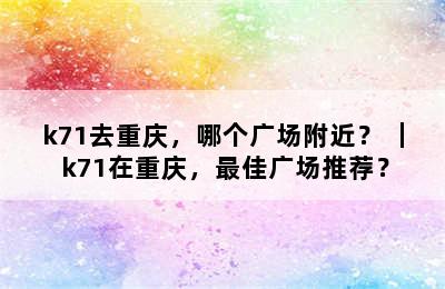 k71去重庆，哪个广场附近？ ｜ k71在重庆，最佳广场推荐？